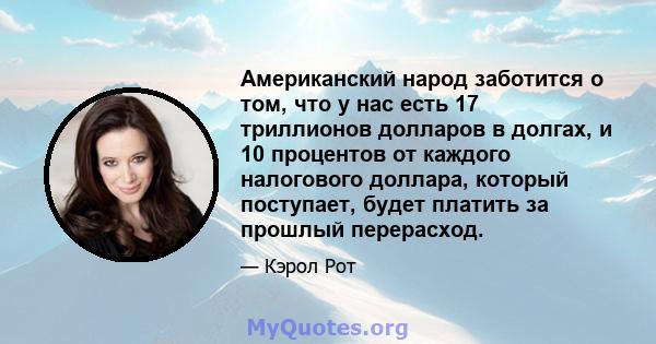 Американский народ заботится о том, что у нас есть 17 триллионов долларов в долгах, и 10 процентов от каждого налогового доллара, который поступает, будет платить за прошлый перерасход.