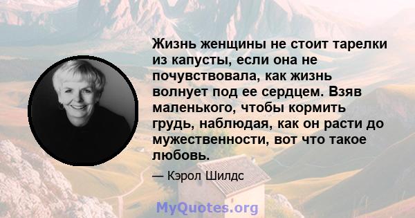 Жизнь женщины не стоит тарелки из капусты, если она не почувствовала, как жизнь волнует под ее сердцем. Взяв маленького, чтобы кормить грудь, наблюдая, как он расти до мужественности, вот что такое любовь.