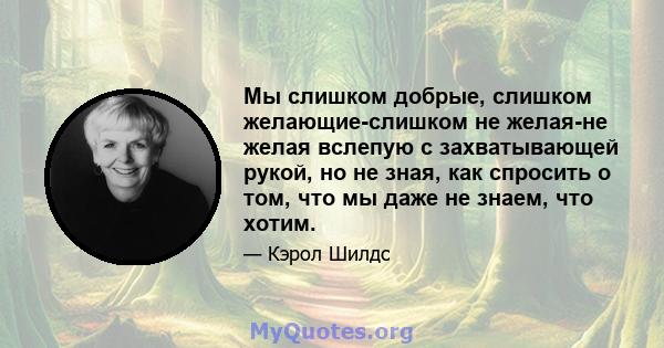 Мы слишком добрые, слишком желающие-слишком не желая-не желая вслепую с захватывающей рукой, но не зная, как спросить о том, что мы даже не знаем, что хотим.