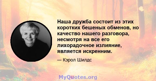 Наша дружба состоит из этих коротких бешеных обменов, но качество нашего разговора, несмотря на все его лихорадочное излияние, является искренним.