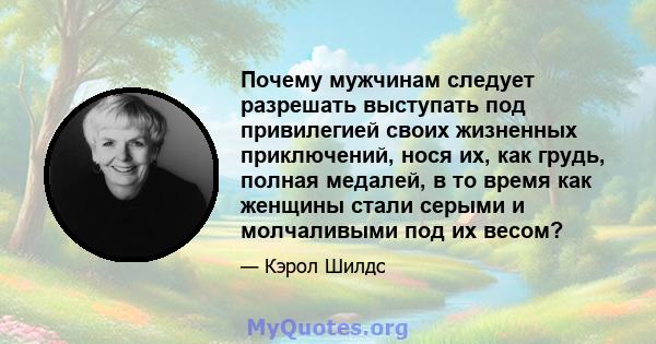 Почему мужчинам следует разрешать выступать под привилегией своих жизненных приключений, нося их, как грудь, полная медалей, в то время как женщины стали серыми и молчаливыми под их весом?