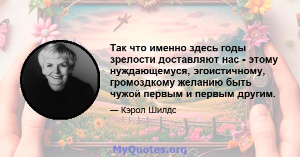 Так что именно здесь годы зрелости доставляют нас - этому нуждающемуся, эгоистичному, громоздкому желанию быть чужой первым и первым другим.