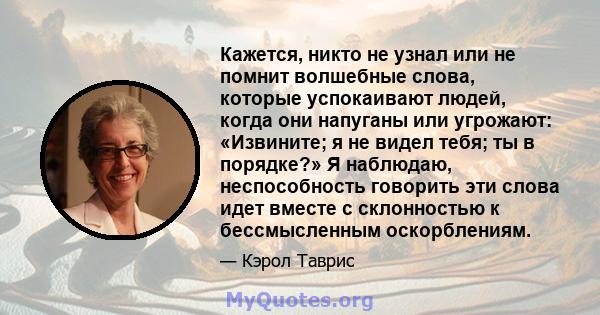 Кажется, никто не узнал или не помнит волшебные слова, которые успокаивают людей, когда они напуганы или угрожают: «Извините; я не видел тебя; ты в порядке?» Я наблюдаю, неспособность говорить эти слова идет вместе с