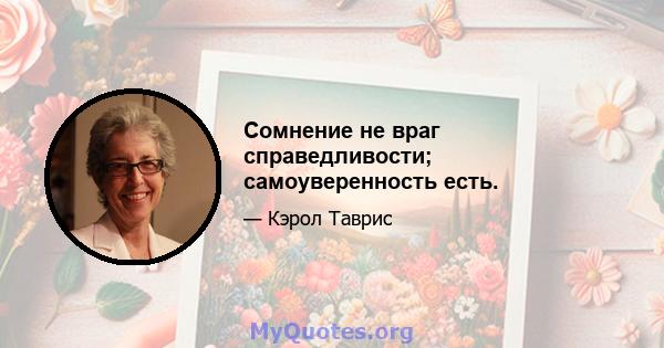 Сомнение не враг справедливости; самоуверенность есть.