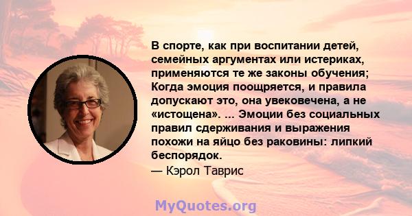 В спорте, как при воспитании детей, семейных аргументах или истериках, применяются те же законы обучения; Когда эмоция поощряется, и правила допускают это, она увековечена, а не «истощена». ... Эмоции без социальных