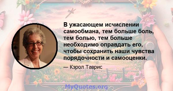 В ужасающем исчислении самообмана, тем больше боль, тем болью, тем больше необходимо оправдать его, чтобы сохранить наши чувства порядочности и самооценки.