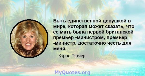 Быть единственной девушкой в ​​мире, которая может сказать, что ее мать была первой британской премьер -министром, премьер -министр, достаточно честь для меня.