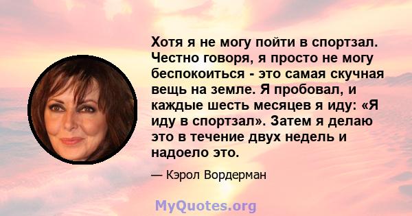 Хотя я не могу пойти в спортзал. Честно говоря, я просто не могу беспокоиться - это самая скучная вещь на земле. Я пробовал, и каждые шесть месяцев я иду: «Я иду в спортзал». Затем я делаю это в течение двух недель и