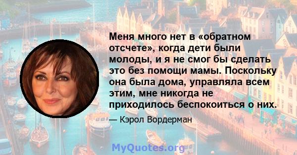 Меня много нет в «обратном отсчете», когда дети были молоды, и я не смог бы сделать это без помощи мамы. Поскольку она была дома, управляла всем этим, мне никогда не приходилось беспокоиться о них.