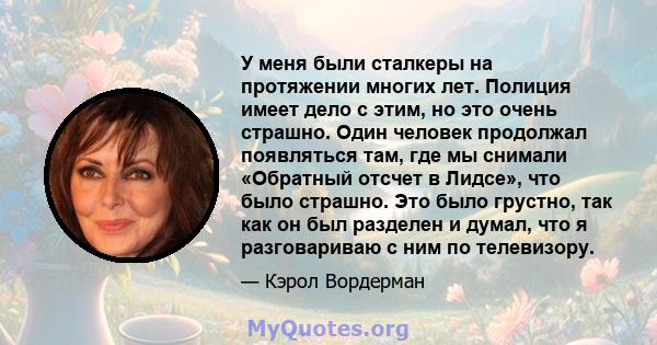 У меня были сталкеры на протяжении многих лет. Полиция имеет дело с этим, но это очень страшно. Один человек продолжал появляться там, где мы снимали «Обратный отсчет в Лидсе», что было страшно. Это было грустно, так