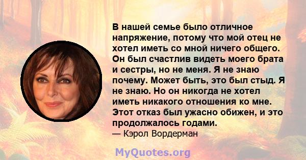 В нашей семье было отличное напряжение, потому что мой отец не хотел иметь со мной ничего общего. Он был счастлив видеть моего брата и сестры, но не меня. Я не знаю почему. Может быть, это был стыд. Я не знаю. Но он