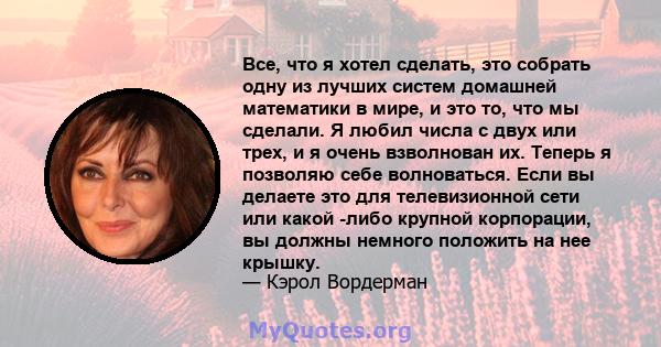 Все, что я хотел сделать, это собрать одну из лучших систем домашней математики в мире, и это то, что мы сделали. Я любил числа с двух или трех, и я очень взволнован их. Теперь я позволяю себе волноваться. Если вы