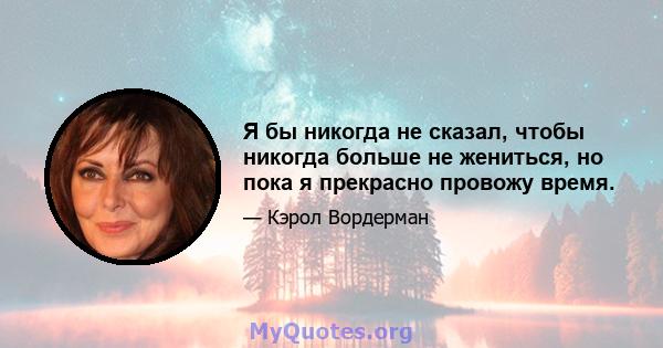 Я бы никогда не сказал, чтобы никогда больше не жениться, но пока я прекрасно провожу время.