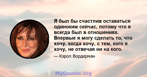 Я был бы счастлив оставаться одиноким сейчас, потому что я всегда был в отношениях. Впервые я могу сделать то, что хочу, когда хочу, с тем, кого я хочу, не отвечая ни на кого.