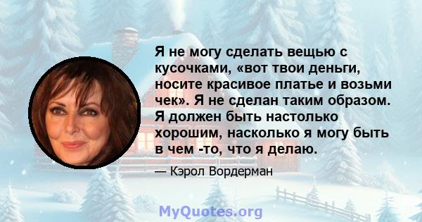 Я не могу сделать вещью с кусочками, «вот твои деньги, носите красивое платье и возьми чек». Я не сделан таким образом. Я должен быть настолько хорошим, насколько я могу быть в чем -то, что я делаю.