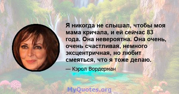 Я никогда не слышал, чтобы моя мама кричала, и ей сейчас 83 года. Она невероятна. Она очень, очень счастливая, немного эксцентричная, но любит смеяться, что я тоже делаю.