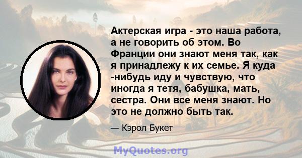 Актерская игра - это наша работа, а не говорить об этом. Во Франции они знают меня так, как я принадлежу к их семье. Я куда -нибудь иду и чувствую, что иногда я тетя, бабушка, мать, сестра. Они все меня знают. Но это не 