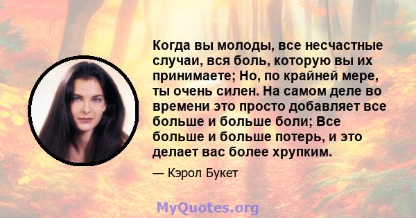 Когда вы молоды, все несчастные случаи, вся боль, которую вы их принимаете; Но, по крайней мере, ты очень силен. На самом деле во времени это просто добавляет все больше и больше боли; Все больше и больше потерь, и это