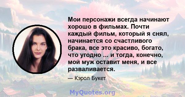 Мои персонажи всегда начинают хорошо в фильмах. Почти каждый фильм, который я снял, начинается со счастливого брака, все это красиво, богато, что угодно ... и тогда, конечно, мой муж оставит меня, и все разваливается.