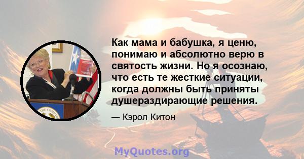 Как мама и бабушка, я ценю, понимаю и абсолютно верю в святость жизни. Но я осознаю, что есть те жесткие ситуации, когда должны быть приняты душераздирающие решения.