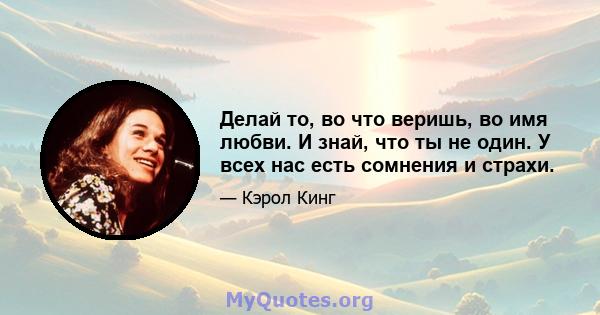 Делай то, во что веришь, во имя любви. И знай, что ты не один. У всех нас есть сомнения и страхи.