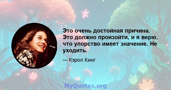 Это очень достойная причина. Это должно произойти, и я верю, что упорство имеет значение. Не уходить.