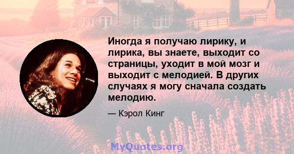 Иногда я получаю лирику, и лирика, вы знаете, выходит со страницы, уходит в мой мозг и выходит с мелодией. В других случаях я могу сначала создать мелодию.