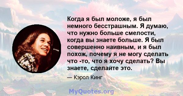 Когда я был моложе, я был немного бесстрашным. Я думаю, что нужно больше смелости, когда вы знаете больше. Я был совершенно наивным, и я был похож, почему я не могу сделать что -то, что я хочу сделать? Вы знаете,