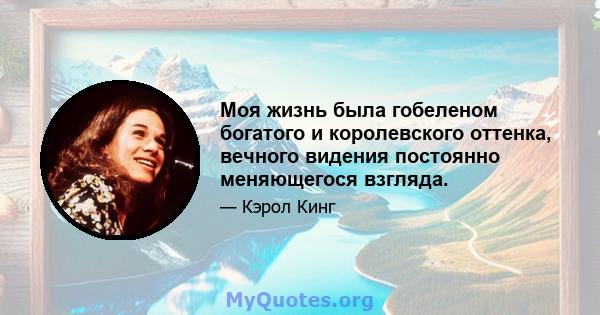 Моя жизнь была гобеленом богатого и королевского оттенка, вечного видения постоянно меняющегося взгляда.