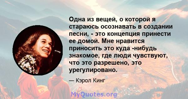 Одна из вещей, о которой я стараюсь осознавать в создании песни, - это концепция принести ее домой. Мне нравится приносить это куда -нибудь знакомое, где люди чувствуют, что это разрешено, это урегулировано.