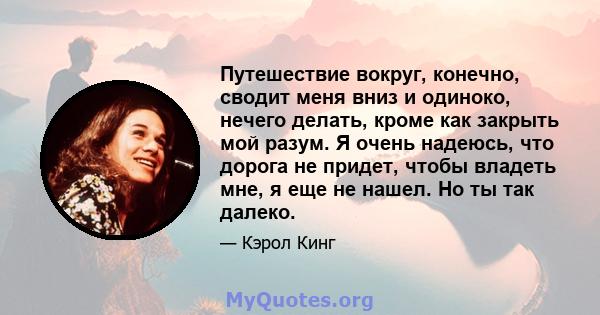 Путешествие вокруг, конечно, сводит меня вниз и одиноко, нечего делать, кроме как закрыть мой разум. Я очень надеюсь, что дорога не придет, чтобы владеть мне, я еще не нашел. Но ты так далеко.