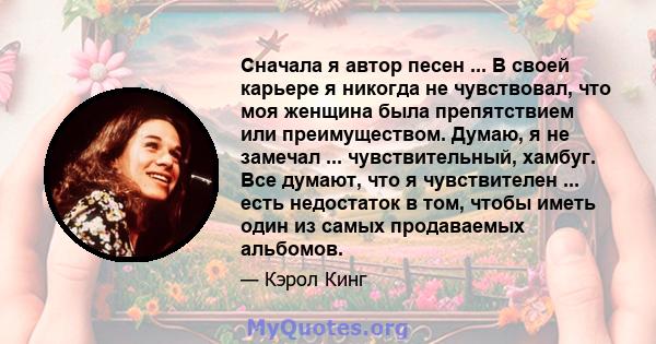 Сначала я автор песен ... В своей карьере я никогда не чувствовал, что моя женщина была препятствием или преимуществом. Думаю, я не замечал ... чувствительный, хамбуг. Все думают, что я чувствителен ... есть недостаток