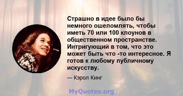 Страшно в идее было бы немного ошеломлять, чтобы иметь 70 или 100 клоунов в общественном пространстве. Интригующий в том, что это может быть что -то интересное. Я готов к любому публичному искусству.