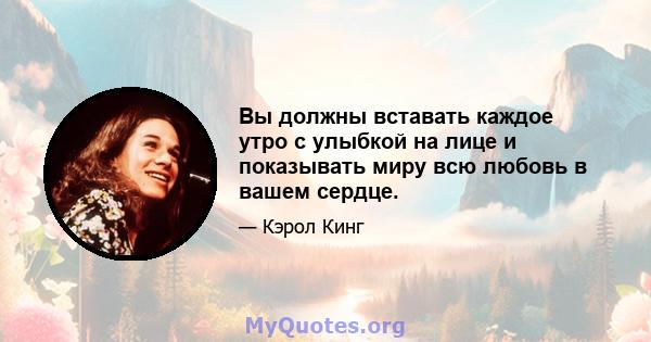 Вы должны вставать каждое утро с улыбкой на лице и показывать миру всю любовь в вашем сердце.