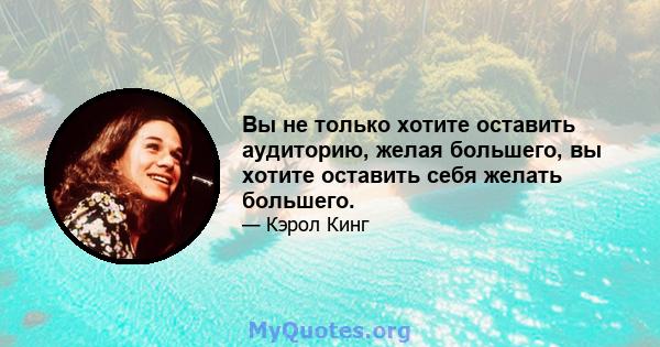 Вы не только хотите оставить аудиторию, желая большего, вы хотите оставить себя желать большего.