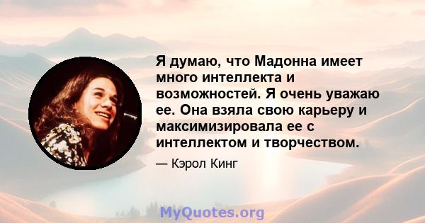 Я думаю, что Мадонна имеет много интеллекта и возможностей. Я очень уважаю ее. Она взяла свою карьеру и максимизировала ее с интеллектом и творчеством.