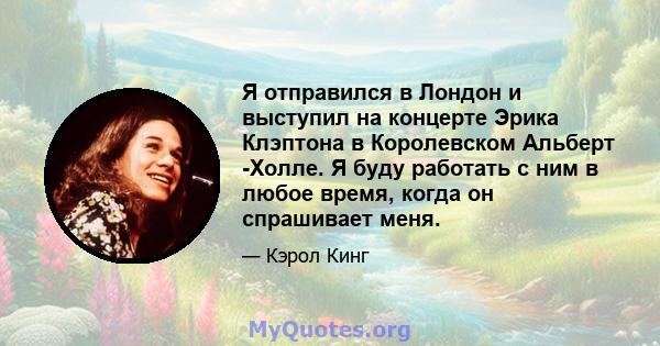 Я отправился в Лондон и выступил на концерте Эрика Клэптона в Королевском Альберт -Холле. Я буду работать с ним в любое время, когда он спрашивает меня.