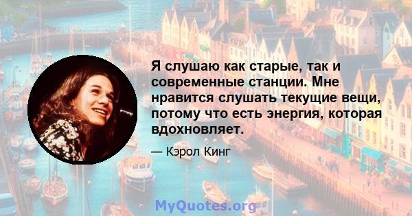 Я слушаю как старые, так и современные станции. Мне нравится слушать текущие вещи, потому что есть энергия, которая вдохновляет.