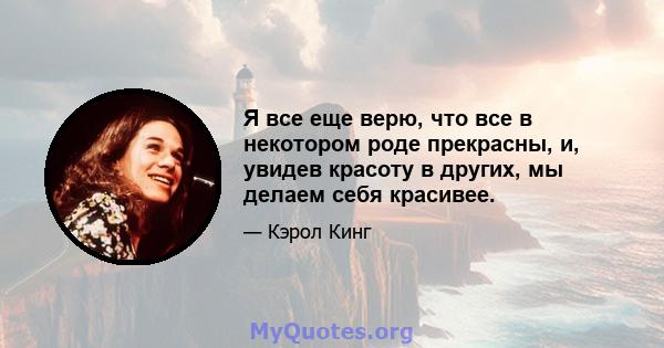 Я все еще верю, что все в некотором роде прекрасны, и, увидев красоту в других, мы делаем себя красивее.