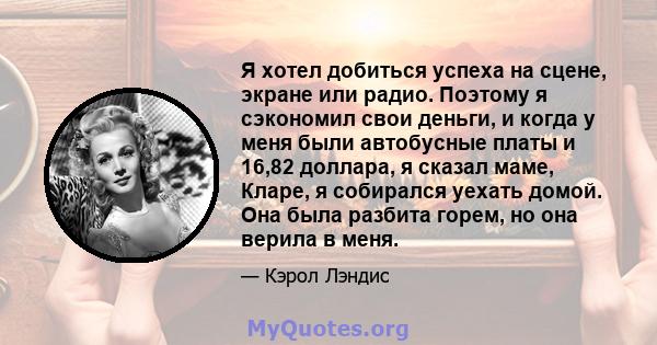 Я хотел добиться успеха на сцене, экране или радио. Поэтому я сэкономил свои деньги, и когда у меня были автобусные платы и 16,82 доллара, я сказал маме, Кларе, я собирался уехать домой. Она была разбита горем, но она