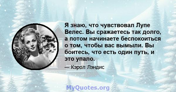 Я знаю, что чувствовал Лупе Велес. Вы сражаетесь так долго, а потом начинаете беспокоиться о том, чтобы вас вымыли. Вы боитесь, что есть один путь, и это упало.