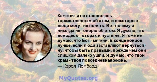 Кажется, я не становлюсь торжественным об этом, и некоторые люди могут не понять. Вот почему я никогда не говорю об этом. Я думаю, что все здесь - в горах и пустыне. Я тоже не думаю, что Бог - мягкий. В конце концов,