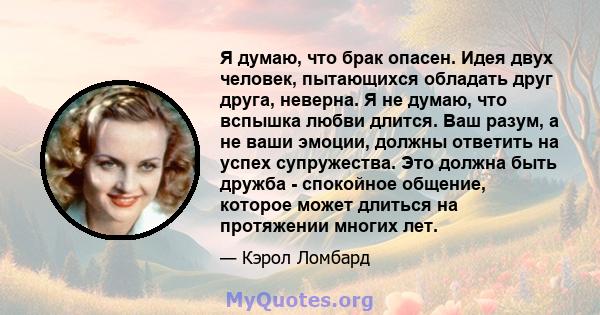 Я думаю, что брак опасен. Идея двух человек, пытающихся обладать друг друга, неверна. Я не думаю, что вспышка любви длится. Ваш разум, а не ваши эмоции, должны ответить на успех супружества. Это должна быть дружба -