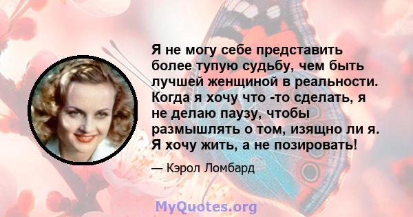 Я не могу себе представить более тупую судьбу, чем быть лучшей женщиной в реальности. Когда я хочу что -то сделать, я не делаю паузу, чтобы размышлять о том, изящно ли я. Я хочу жить, а не позировать!