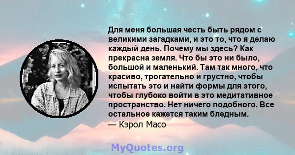 Для меня большая честь быть рядом с великими загадками, и это то, что я делаю каждый день. Почему мы здесь? Как прекрасна земля. Что бы это ни было, большой и маленький. Там так много, что красиво, трогательно и