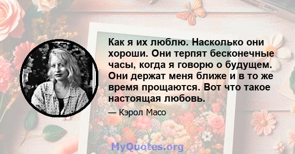 Как я их люблю. Насколько они хороши. Они терпят бесконечные часы, когда я говорю о будущем. Они держат меня ближе и в то же время прощаются. Вот что такое настоящая любовь.