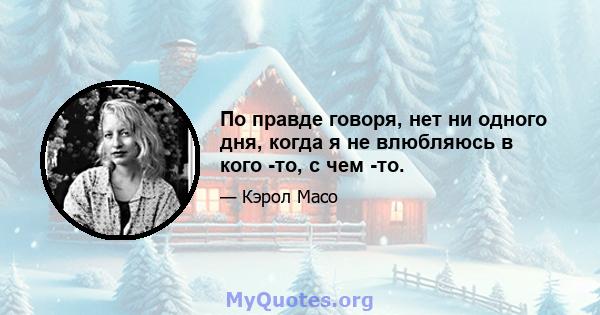 По правде говоря, нет ни одного дня, когда я не влюбляюсь в кого -то, с чем -то.