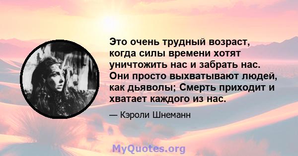 Это очень трудный возраст, когда силы времени хотят уничтожить нас и забрать нас. Они просто выхватывают людей, как дьяволы; Смерть приходит и хватает каждого из нас.