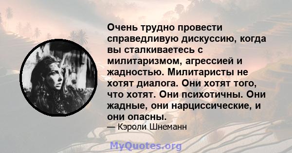 Очень трудно провести справедливую дискуссию, когда вы сталкиваетесь с милитаризмом, агрессией и жадностью. Милитаристы не хотят диалога. Они хотят того, что хотят. Они психотичны. Они жадные, они нарциссические, и они