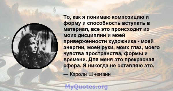 То, как я понимаю композицию и форму и способность вступать в материал, все это происходит из моих дисциплин и моей приверженности художника - моей энергии, моей руки, моих глаз, моего чувства пространства, формы и